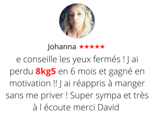 Je conseille les yeux fermés ! J ai perdu 8kg5 en 6 mois et gagné en motivation !! J ai réappris à manger sans me priver ! Super sympa et très à l écoute merci David Méthode mincir sans régime - Johanna