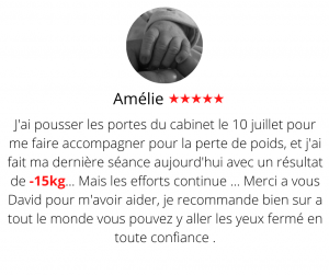 J'ai pousser les portes du cabinet le 10 juillet pour me faire accompagner pour la perte de poids, et j'ai fait ma dernière séance aujourd'hui avec un résultat de presque 15kg... Mais les efforts continue ... Merci a vous David pour m'avoir aider, je recommande bien sur a tout le monde vous pouvez y aller les yeux fermé en toute confiance . Méthode mincir sans régime - Amélie