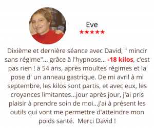 Dixième et dernière séance avec David, " mincir sans régime"... grâce ä l'hypnose...18 kilos, c'est pas rien ! à 54 ans, après moultes régimes et la pose d' un anneau gastrique. De mi avril à mi septembre, les kilos sont partis, et avec eux, les croyances limitantes...jour après jour, j'ai pris plaisir à prendre soin de moi...j'ai à présent les outils qui vont me permettre d'atteindre mon poids santé. Si c'était ä refaire, je sais que je prendrai plutôt contact avec David Holmes... praticien en hypnose et formateur de qualité ... Merci David ! Méthode mincir sans régime, Eve