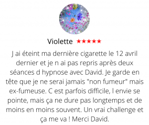 J ai éteint ma dernière cigarette le 12 avril dernier et je n ai pas repris après deux séances d hypnose avec David. Je garde en tête que je ne serai jamais "non fumeur" mais ex-fumeuse. C est parfois difficile, l envie se pointe, mais ça ne dure pas longtemps et de moins en moins souvent. Un vrai challenge et ça me va ! Merci David. Arrêter de fumer par hypnose13, Violette