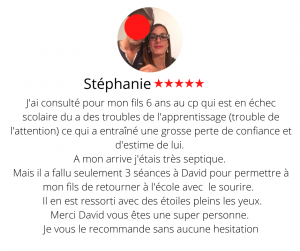 J'ai consulté pour mon fils 6 ans au cp qui est en échec scolaire du a des troubles de l'apprentissage (trouble de l'attention) ce qui a entraîné une grosse perte de confiance et d'estime de lui. A mon arrive j'étais très septique. Mais il a fallu seulement 3 séances à David pour permettre à mon fils de retourner à l'école avec le sourire. Bien entendu, les troubles sont toujours là mais il lui a permis de rester concentré plus longtemps et du coup rentrer dans les apprentissages, à évacuer le stress et à faire face à l'échec, il participe et est volontaire et se renferme moins dans sa bulle. Grâce à lui je lui ai enfin trouvé un centre d'interet que David à partagé avec mon fils au cours d'une seance, solution pour évacuer son stress de fin de journée. Il en est ressorti avec des étoiles pleins les yeux. Merci David vous êtes une super personne. Je vous le recommande sans aucune hésitation Hypnose 13, Le développement personnel - Stéphanie .