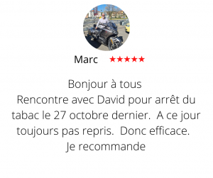 Bonjour à tous Rencontre avec David pour arrêt du tabac le 27 octobre dernier. A ce jour toujours pas repris. Donc efficace. Je recommande Arrêter de fumer par hypnose 13, Marc