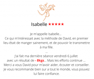 Je m'appelle Isabelle. Après la lecture du Ebook (on aurait dit qu'il avait écrit pour moi), j'ai fait ma première séance le 28 février pour me faire accompagner pour la perte de poids. Ce qui m'intéressait avec la méthode de David, en premier lieu était de manger sainement, et de pouvoir le transmettre à ma fille. Je me suis rendue compte au fil des séances que le poids sur la balance ne faisait pas tout, ce qui est important est la silhouette que je vois changer dans le miroir. J'ai fait ma dernière séance vendredi 6 juillet avec un résultat de presque 8kgs... Mais les efforts continue ... Merci a vous David pour m'avoir aider, écouter et conseiller. Je vous recommande bien sur a tout le monde, vous pouvez lui faire confiance. Méthode mincir sans régime - Isabelle