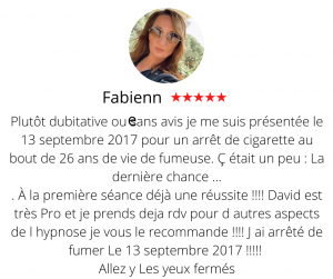 Plutôt dubitative ou sans avis je me suis présentée le 13 septembre 2017 pour un arrêt de cigarette au bout de 26 ans de vie de fumeuse. Ç était un peu : La dernière chance ... . À la première séance déjà une réussite !!!! David est très Pro et je prends deja rdv pour d autres aspects de l hypnose je vous le recommande !!!! J ai arrêté de fumer Le 13 septembre 2017 !!!!! Allez y Les yeux fermés Arrêter de fumer par hypnose13, Fabienne