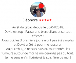 Arrêt du tabac depuis le 05/04/2018. David est top ! Rassurant, bienveillant et surtout efficace ! Alors oui, les 3 premiers jours n'ont pas été simples, et David a été là pour me rassurer. Aujourd'hui, je ne suis plus du tout tentée, les fumeurs autour de moi ne me dérange pas du tout. Je me sens enfin libérée et je suis fière de moi ! Arrêter de fumer par hypnose13, Eléonore