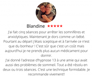 J'ai fait cinq séances pour arrêter les somnifères et anxiolytiques. Maintenant je dors comme un bébé. Pourtant au départ j'étais sceptique et à l'arrivée ce n'est que du bonheur ! C'est sûr que c'est un coût mais aujourd'hui je ne prends plus aucun médicament pour dormir. J'ai donné l'adresse d'hypnose 13 à une amie qui avait aussi des problèmes de sommeil. Tout a été résolu en deux ou trois séances. C'est une technique formidable. Je recommande vivement!! Hypnose 13, Le développement personnel - Blandine