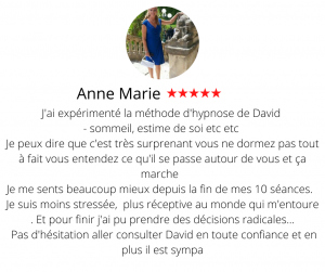 J'ai expérimenté la méthode d'hypnose de David - sommeil - estime de soi etc etc Je peux dire que c'est très surprenant vous ne dormez pas tout à fait vous entendez ce qu'il se passe autour de vous et ça marche Je me sents beaucoup mieux depuis la fin de mes 10 séances. Je suis moins stressée, plus réceptive au monde qui m'entoure . Et pour finir j'ai pu prendre des décisions radicales tant au niveau professionnel que personnel. Bref je le conseille fortement et ça marche pour les régime et arrêter la cigarette. Pas d'hésitation aller consulter David en toute confiance et en plus il est sympa Hypnose 13, Le développement personnel - Anne Marie