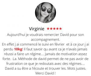 Aujourd'hui je voudrais remercier David pour son accompagnement. En effet j ai commencé le suivi en février et à ce jour j ai perdu 10kg! Il faut savoir qu avant ca je n'avais jamais réussi a faire un régime.... Jamais de motivation assez forte. La. Méthode de david permet de ne pas avoir de frustration ce que je redoutais avec des régimes.... David a su être a l'écoute et trouver les. Mots justes. Merci David ! Méthode mincir sans régime - Virginie