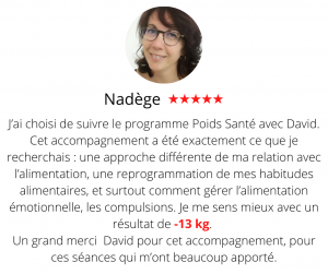 J’ai choisi de suivre le programme Poids Santé avec David il y aplusieurs mois de cela. Cet accompagnement a été exactement ce que je recherchais : une approche différente de ma relation avec l’alimentation, une reprogrammation de mes habitudes alimentaires, et surtout comment gérer l’alimentation émotionnelle, les compulsions. Je me sens mieux dans mon corps, avec un résultat à la fin du programme de -13 kg. Et surtout un changement durable mis en place, qui ira au-delà de ces 6 mois de suivi avec David. Un grand merci David pour cet accompagnement, pour ces séances qui m’ont beaucoup apporté. Méthode mincir sans régime - Nadège