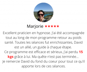 Excellent praticien en hypnose. J'ai été accompagnée tout au long de mon programme retour au poids santé. Toutes les séances fut enrichissantes, David est un allié, un guide à chaque étape. Ce programme est efficace et sérieux, j'ai perdu 15 kgs grâce à lui. Ma quête n'est pas terminée... Je remercie David du fond du coeur pour tout ce qu'il apporte lors de ces séances. Méthode mincir sans régime - Marjorie